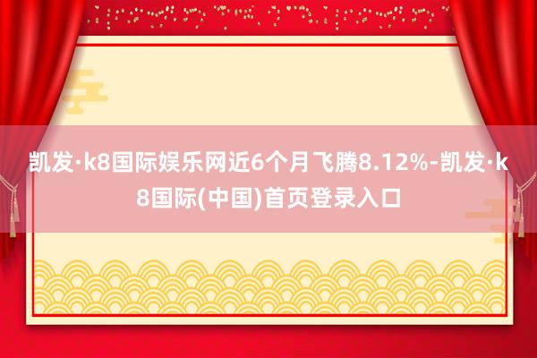 凯发·k8国际娱乐网近6个月飞腾8.12%-凯发·k8国际(中国)首页登录入口