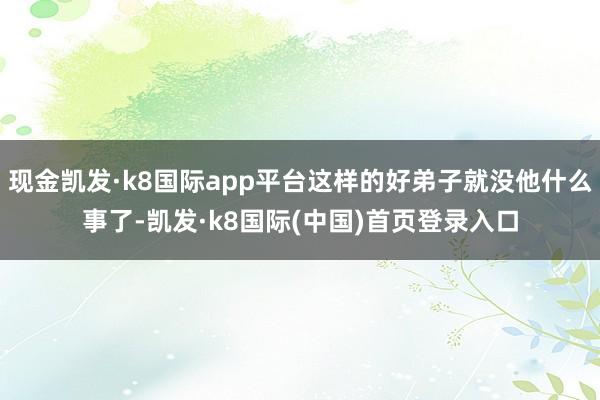 现金凯发·k8国际app平台这样的好弟子就没他什么事了-凯发·k8国际(中国)首页登录入口