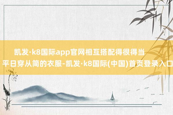 凯发·k8国际app官网相互搭配得很得当        平日穿从简的衣服-凯发·k8国际(中国)首页登录入口