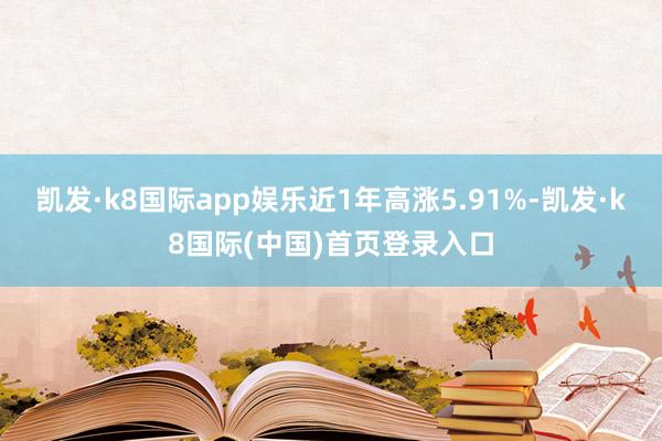 凯发·k8国际app娱乐近1年高涨5.91%-凯发·k8国际(中国)首页登录入口