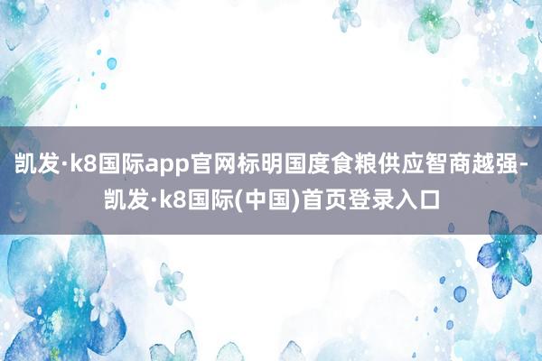 凯发·k8国际app官网标明国度食粮供应智商越强-凯发·k8国际(中国)首页登录入口