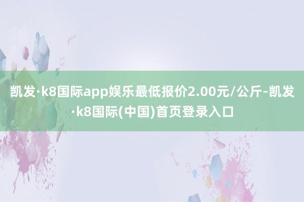 凯发·k8国际app娱乐最低报价2.00元/公斤-凯发·k8国际(中国)首页登录入口