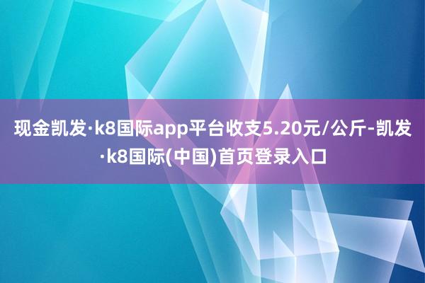 现金凯发·k8国际app平台收支5.20元/公斤-凯发·k8国际(中国)首页登录入口