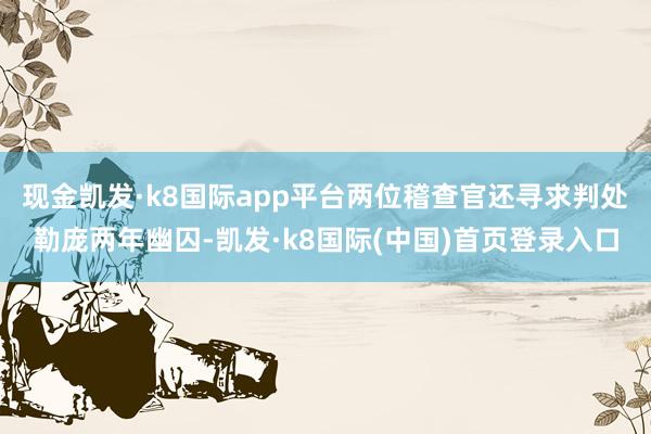 现金凯发·k8国际app平台两位稽查官还寻求判处勒庞两年幽囚-凯发·k8国际(中国)首页登录入口