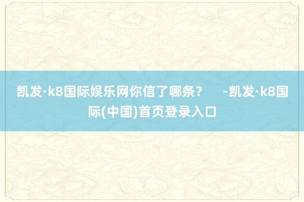 凯发·k8国际娱乐网你信了哪条？    -凯发·k8国际(中国)首页登录入口
