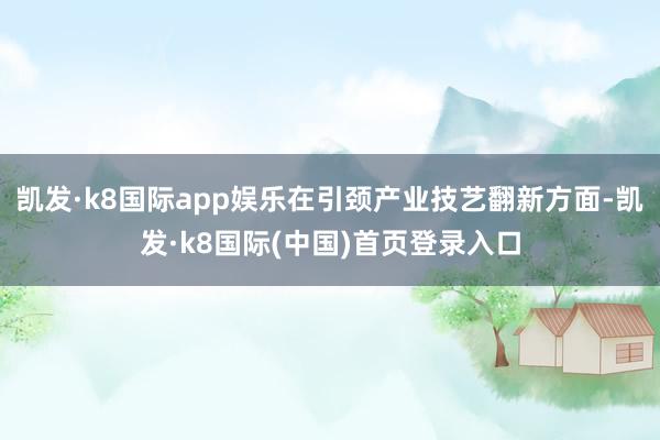 凯发·k8国际app娱乐在引颈产业技艺翻新方面-凯发·k8国际(中国)首页登录入口