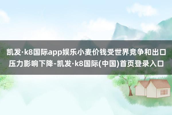 凯发·k8国际app娱乐小麦价钱受世界竞争和出口压力影响下降-凯发·k8国际(中国)首页登录入口