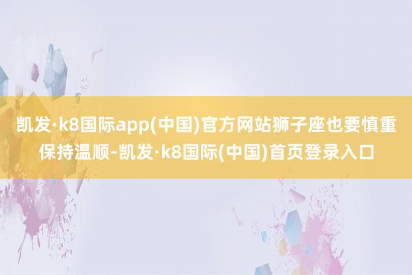 凯发·k8国际app(中国)官方网站狮子座也要慎重保持温顺-凯发·k8国际(中国)首页登录入口