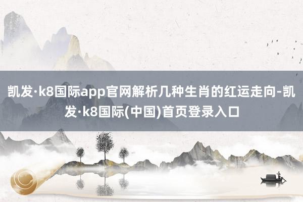 凯发·k8国际app官网解析几种生肖的红运走向-凯发·k8国际(中国)首页登录入口