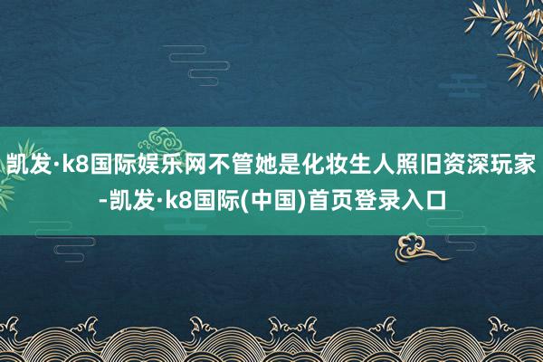 凯发·k8国际娱乐网不管她是化妆生人照旧资深玩家-凯发·k8国际(中国)首页登录入口