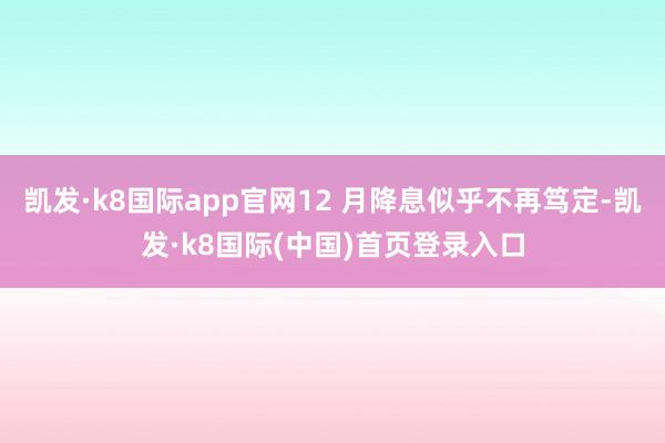凯发·k8国际app官网12 月降息似乎不再笃定-凯发·k8国际(中国)首页登录入口