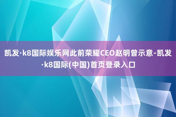 凯发·k8国际娱乐网此前荣耀CEO赵明曾示意-凯发·k8国际(中国)首页登录入口
