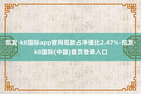 凯发·k8国际app官网现款占净值比2.47%-凯发·k8国际(中国)首页登录入口