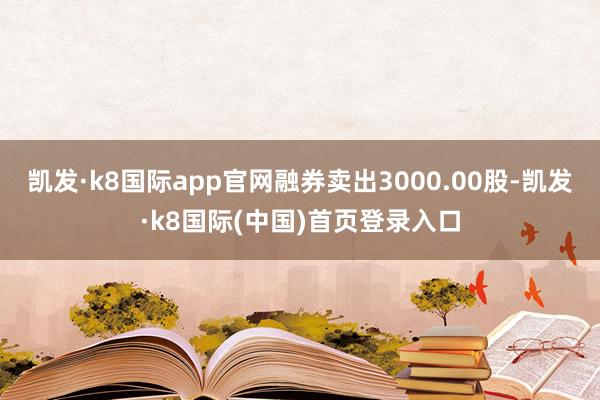 凯发·k8国际app官网融券卖出3000.00股-凯发·k8国际(中国)首页登录入口