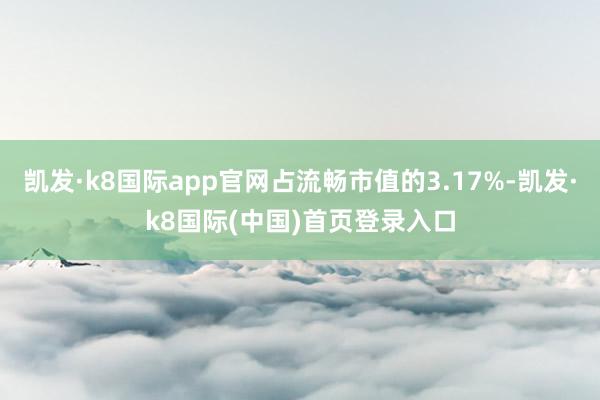 凯发·k8国际app官网占流畅市值的3.17%-凯发·k8国际(中国)首页登录入口