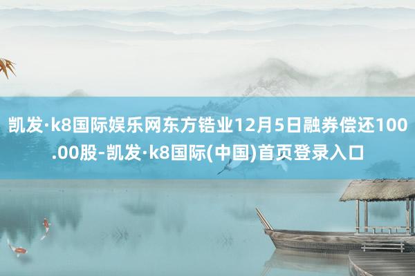 凯发·k8国际娱乐网东方锆业12月5日融券偿还100.00股-凯发·k8国际(中国)首页登录入口