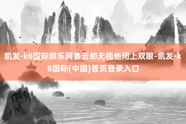 凯发·k8国际娱乐网姜云却无视他闭上双眼-凯发·k8国际(中国)首页登录入口
