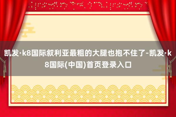 凯发·k8国际叙利亚最粗的大腿也抱不住了-凯发·k8国际(中国)首页登录入口