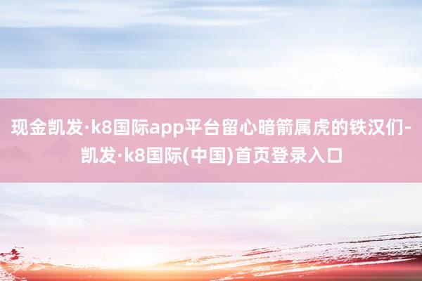 现金凯发·k8国际app平台留心暗箭属虎的铁汉们-凯发·k8国际(中国)首页登录入口