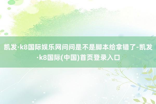 凯发·k8国际娱乐网问问是不是脚本给拿错了-凯发·k8国际(中国)首页登录入口