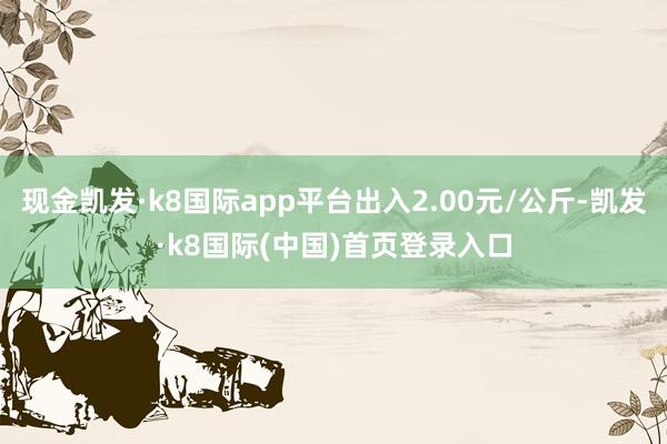 现金凯发·k8国际app平台出入2.00元/公斤-凯发·k8国际(中国)首页登录入口