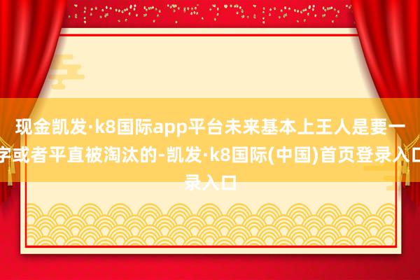 现金凯发·k8国际app平台未来基本上王人是要一字或者平直被淘汰的-凯发·k8国际(中国)首页登录入口