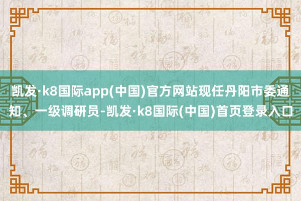 凯发·k8国际app(中国)官方网站现任丹阳市委通知、一级调研员-凯发·k8国际(中国)首页登录入口