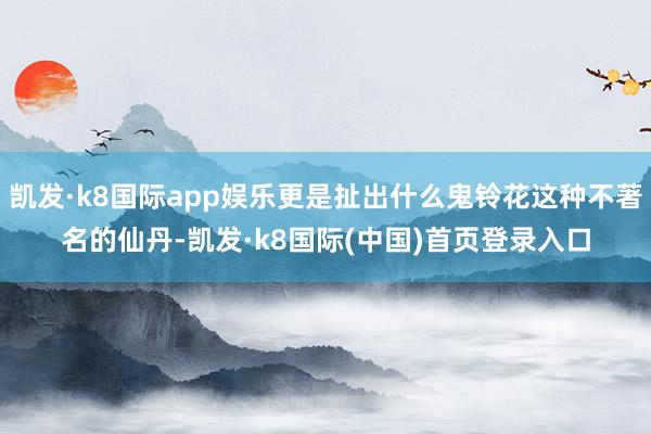 凯发·k8国际app娱乐更是扯出什么鬼铃花这种不著名的仙丹-凯发·k8国际(中国)首页登录入口