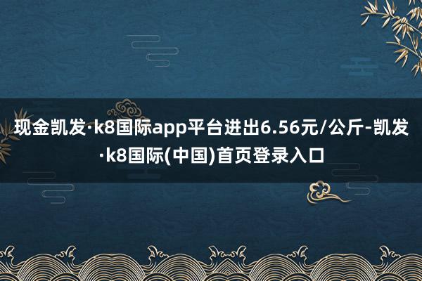 现金凯发·k8国际app平台进出6.56元/公斤-凯发·k8国际(中国)首页登录入口