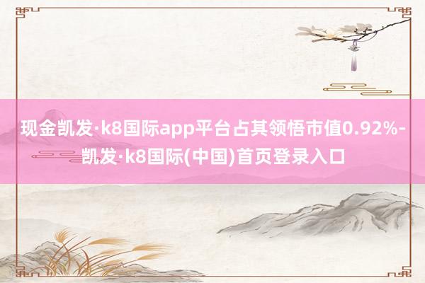 现金凯发·k8国际app平台占其领悟市值0.92%-凯发·k8国际(中国)首页登录入口