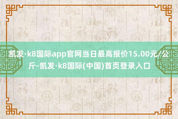 凯发·k8国际app官网当日最高报价15.00元/公斤-凯发·k8国际(中国)首页登录入口