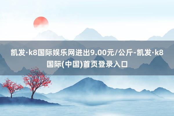 凯发·k8国际娱乐网进出9.00元/公斤-凯发·k8国际(中国)首页登录入口