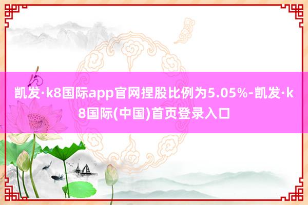 凯发·k8国际app官网捏股比例为5.05%-凯发·k8国际(中国)首页登录入口