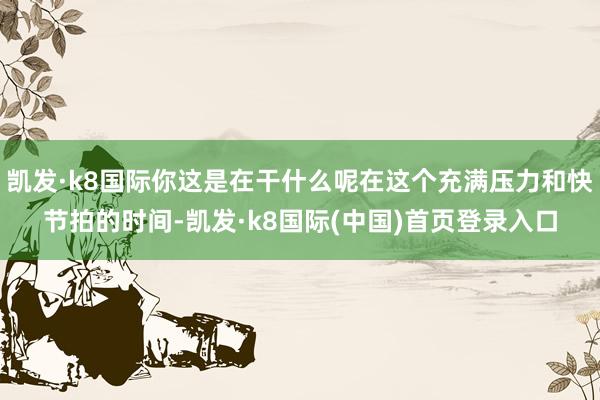 凯发·k8国际你这是在干什么呢在这个充满压力和快节拍的时间-凯发·k8国际(中国)首页登录入口