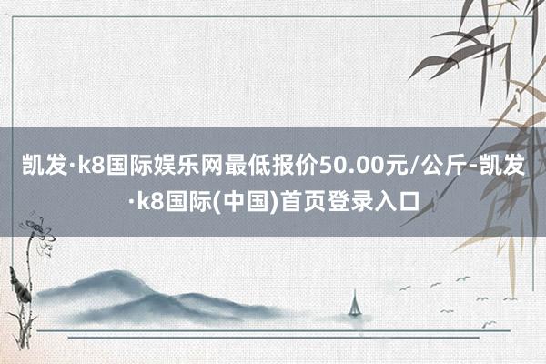 凯发·k8国际娱乐网最低报价50.00元/公斤-凯发·k8国际(中国)首页登录入口