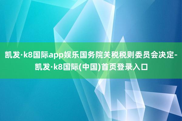凯发·k8国际app娱乐国务院关税税则委员会决定-凯发·k8国际(中国)首页登录入口