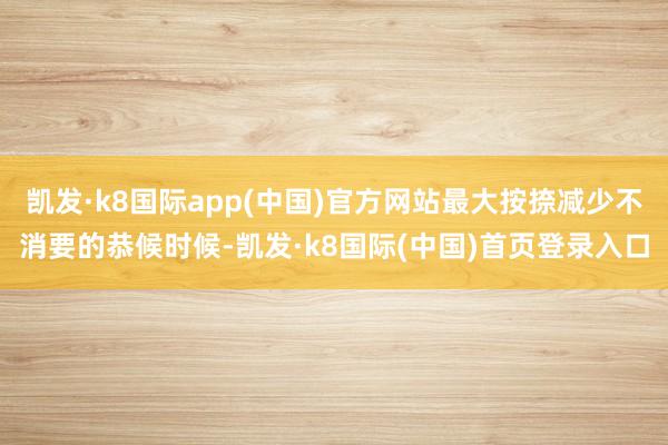 凯发·k8国际app(中国)官方网站最大按捺减少不消要的恭候时候-凯发·k8国际(中国)首页登录入口