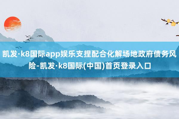 凯发·k8国际app娱乐支捏配合化解场地政府债务风险-凯发·k8国际(中国)首页登录入口