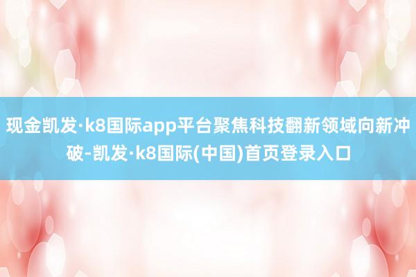 现金凯发·k8国际app平台聚焦科技翻新领域向新冲破-凯发·k8国际(中国)首页登录入口