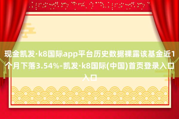 现金凯发·k8国际app平台历史数据裸露该基金近1个月下落3.54%-凯发·k8国际(中国)首页登录入口