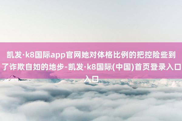 凯发·k8国际app官网她对体格比例的把控险些到了诈欺自如的地步-凯发·k8国际(中国)首页登录入口