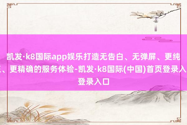 凯发·k8国际app娱乐打造无告白、无弹屏、更纯正、更精确的服务体验-凯发·k8国际(中国)首页登录入口