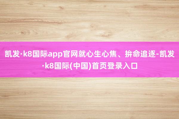 凯发·k8国际app官网就心生心焦、拚命追逐-凯发·k8国际(中国)首页登录入口