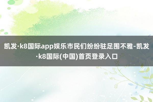 凯发·k8国际app娱乐市民们纷纷驻足围不雅-凯发·k8国际(中国)首页登录入口