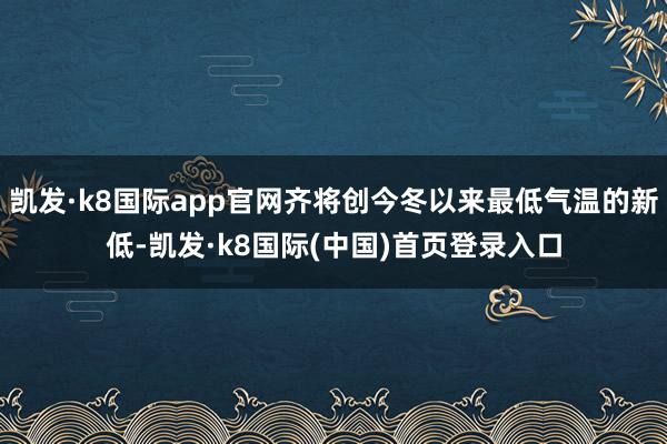 凯发·k8国际app官网齐将创今冬以来最低气温的新低-凯发·k8国际(中国)首页登录入口