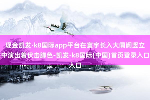 现金凯发·k8国际app平台在寰宇长入大阛阓竖立中演出着伏击脚色-凯发·k8国际(中国)首页登录入口