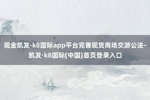 现金凯发·k8国际app平台完善现货商场交游公法-凯发·k8国际(中国)首页登录入口