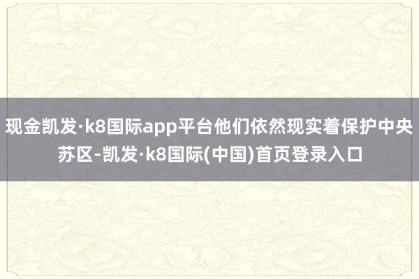 现金凯发·k8国际app平台他们依然现实着保护中央苏区-凯发·k8国际(中国)首页登录入口