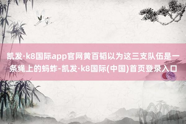 凯发·k8国际app官网黄百韬以为这三支队伍是一条绳上的蚂蚱-凯发·k8国际(中国)首页登录入口