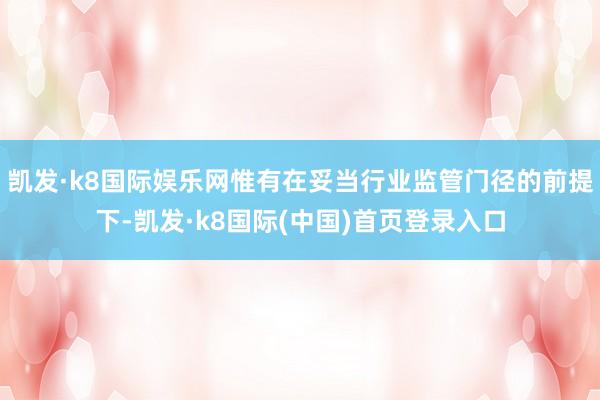 凯发·k8国际娱乐网惟有在妥当行业监管门径的前提下-凯发·k8国际(中国)首页登录入口